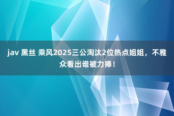 jav 黑丝 乘风2025三公淘汰2位热点姐姐，不雅众看出谁被力捧！