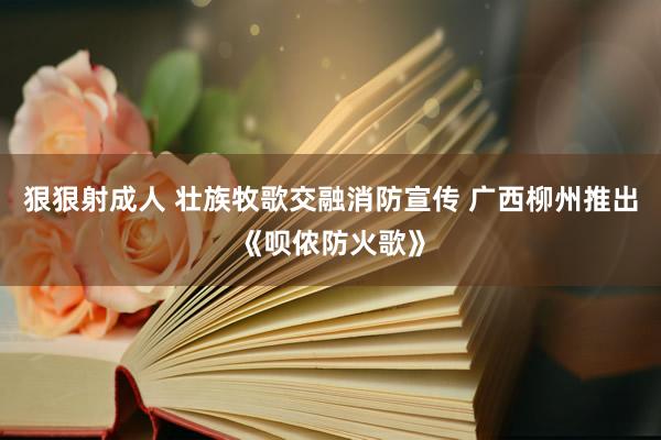 狠狠射成人 壮族牧歌交融消防宣传 广西柳州推出《呗侬防火歌》