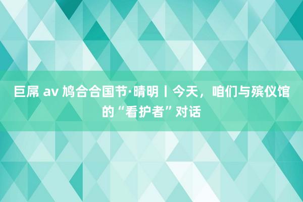 巨屌 av 鸠合合国节·晴明丨今天，咱们与殡仪馆的“看护者”对话