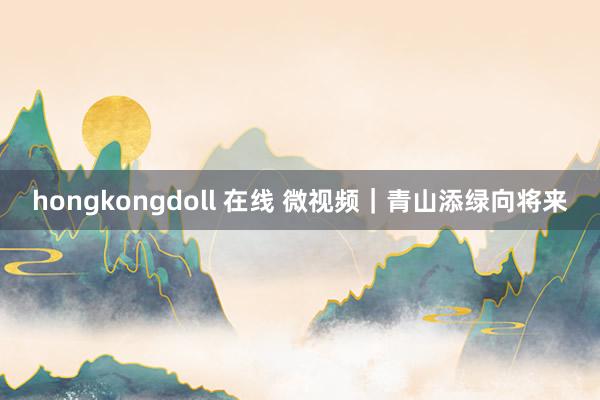 hongkongdoll 在线 微视频｜青山添绿向将来