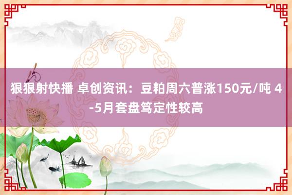 狠狠射快播 卓创资讯：豆粕周六普涨150元/吨 4-5月套盘笃定性较高
