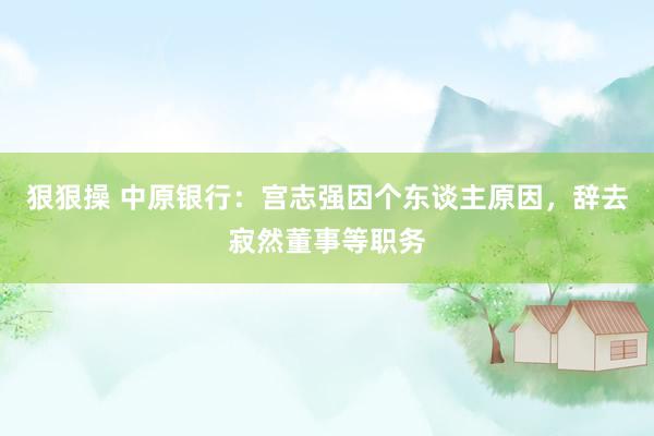 狠狠操 中原银行：宫志强因个东谈主原因，辞去寂然董事等职务