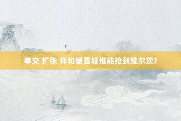 拳交 扩张 拜和缓曼城谁能抢到维尔茨?