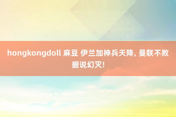 hongkongdoll 麻豆 伊兰加神兵天降, 曼联不败据说幻灭!