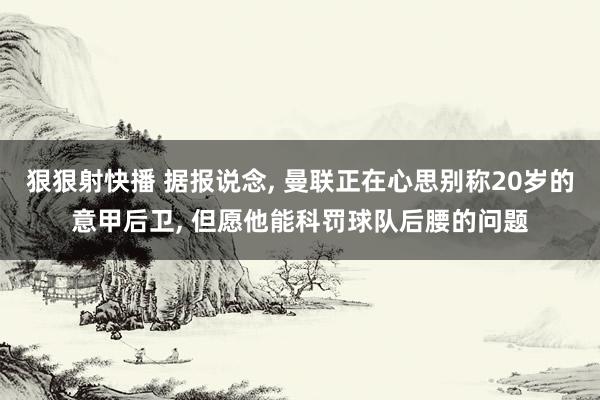 狠狠射快播 据报说念, 曼联正在心思别称20岁的意甲后卫, 但愿他能科罚球队后腰的问题
