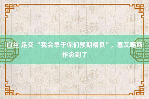 白丝 足交 “我会早于你们预期精良”，塞瓦略斯作念到了