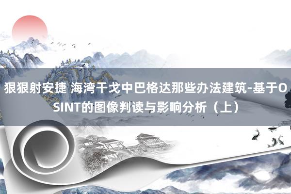 狠狠射安捷 海湾干戈中巴格达那些办法建筑-基于OSINT的图像判读与影响分析（上）