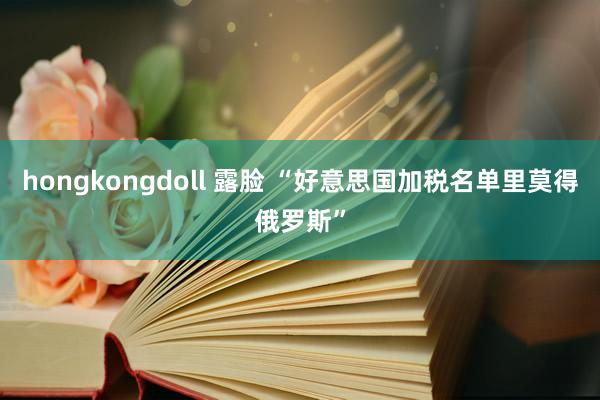 hongkongdoll 露脸 “好意思国加税名单里莫得俄罗斯”