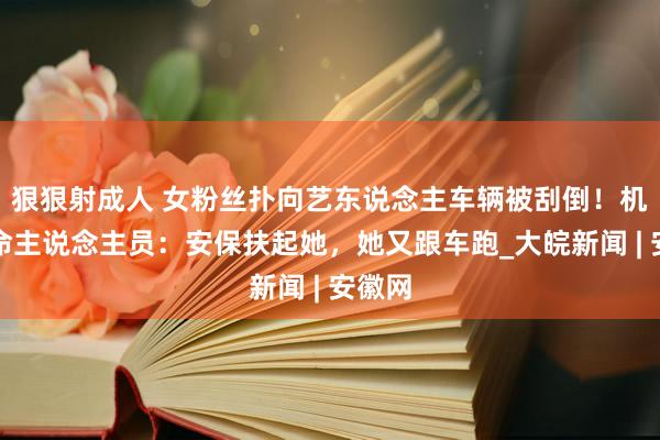 狠狠射成人 女粉丝扑向艺东说念主车辆被刮倒！机场使命主说念主员：安保扶起她，她又跟车跑_大皖新闻 | 安徽网