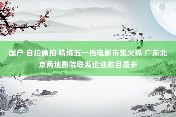 国产 自拍偷拍 精炼五一档电影市集火热 广东北京两地影院联系企业数目最多