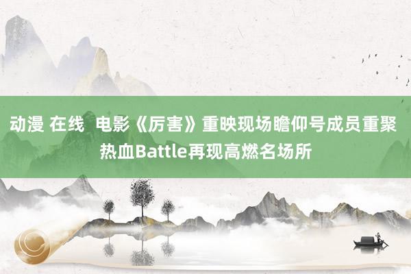 动漫 在线  电影《厉害》重映现场瞻仰号成员重聚 热血Battle再现高燃名场所