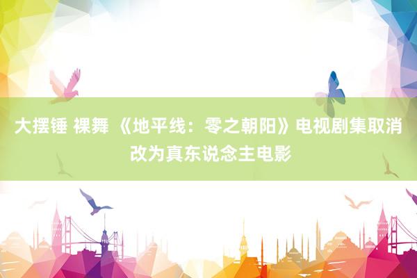 大摆锤 裸舞 《地平线：零之朝阳》电视剧集取消 改为真东说念主电影