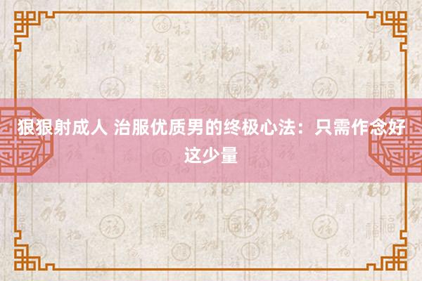 狠狠射成人 治服优质男的终极心法：只需作念好这少量