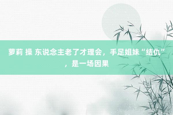 萝莉 操 东说念主老了才理会，手足姐妹“结仇”，是一场因果