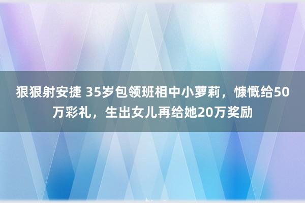 狠狠射安捷 35岁包领班相中小萝莉，慷慨给50万彩礼，生出女儿再给她20万奖励