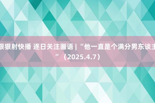 狠狠射快播 逐日关注画语 | “他一直是个满分男东谈主”（2025.4.7）