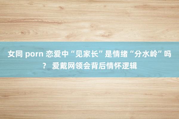 女同 porn 恋爱中“见家长”是情绪“分水岭”吗？ 爱戴网领会背后情怀逻辑