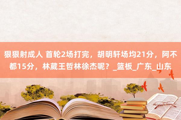 狠狠射成人 首轮2场打完，胡明轩场均21分，阿不都15分，林葳王哲林徐杰呢？_篮板_广东_山东