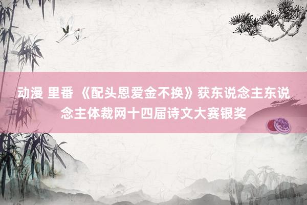动漫 里番 《配头恩爱金不换》获东说念主东说念主体裁网十四届诗文大赛银奖
