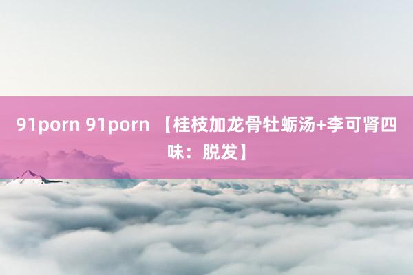 91porn 91porn 【桂枝加龙骨牡蛎汤+李可肾四味：脱发】