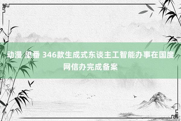 动漫 里番 346款生成式东谈主工智能办事在国度网信办完成备案