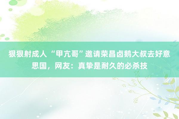狠狠射成人 “甲亢哥”邀请荣昌卤鹅大叔去好意思国，网友：真挚是耐久的必杀技