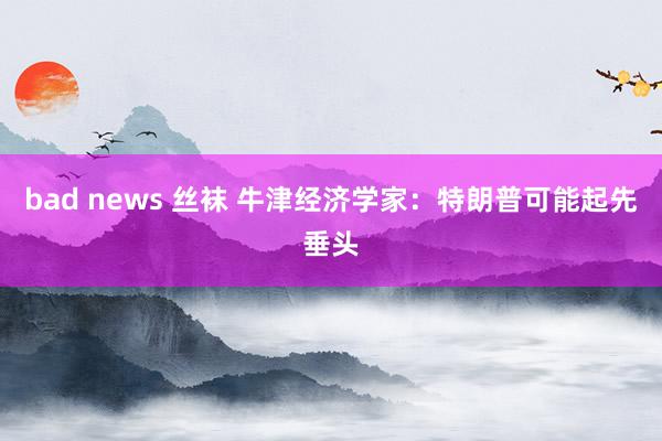 bad news 丝袜 牛津经济学家：特朗普可能起先垂头