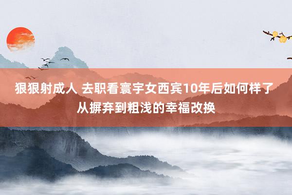 狠狠射成人 去职看寰宇女西宾10年后如何样了 从摒弃到粗浅的幸福改换