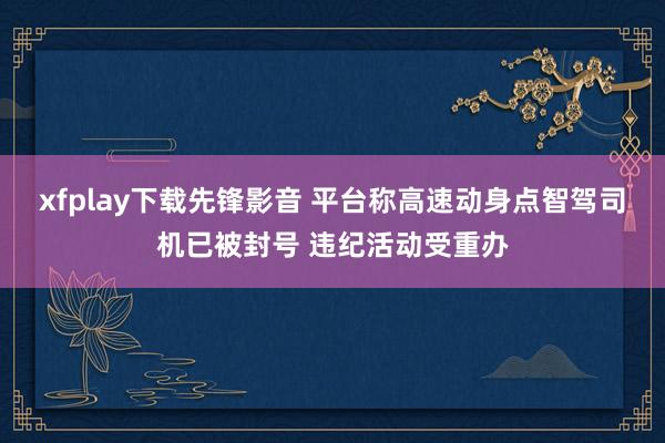 xfplay下载先锋影音 平台称高速动身点智驾司机已被封号 违纪活动受重办
