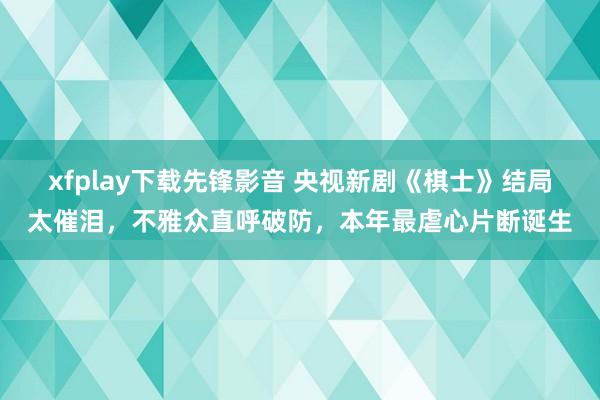 xfplay下载先锋影音 央视新剧《棋士》结局太催泪，不雅众直呼破防，本年最虐心片断诞生