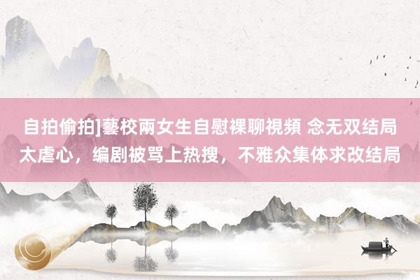 自拍偷拍]藝校兩女生自慰裸聊視頻 念无双结局太虐心，编剧被骂上热搜，不雅众集体求改结局