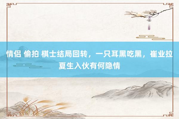 情侣 偷拍 棋士结局回转，一只耳黑吃黑，崔业拉夏生入伙有何隐情