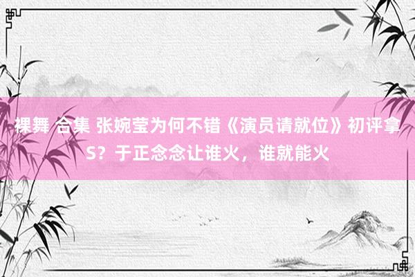 裸舞 合集 张婉莹为何不错《演员请就位》初评拿S？于正念念让谁火，谁就能火