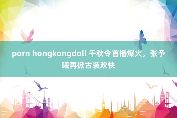 porn hongkongdoll 千秋令首播爆火，张予曦再掀古装欢快