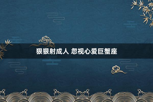 狠狠射成人 忽视心爱巨蟹座