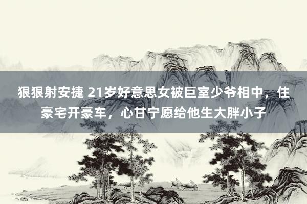 狠狠射安捷 21岁好意思女被巨室少爷相中，住豪宅开豪车，心甘宁愿给他生大胖小子