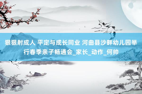 狠狠射成人 平定与成长同业 河曲县沙畔幼儿园举行春季亲子畅通会_家长_动作_何帅
