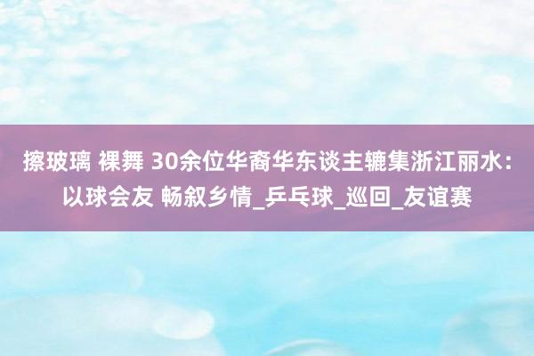 擦玻璃 裸舞 30余位华裔华东谈主辘集浙江丽水：以球会友 畅叙乡情_乒乓球_巡回_友谊赛