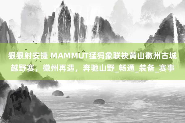 狠狠射安捷 MAMMUT猛犸象联袂黄山徽州古城越野赛，徽州再遇，奔驰山野_畅通_装备_赛事