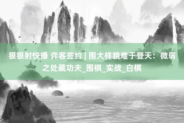 狠狠射快播 弈客签约 | 围大样貌难于登天：微弱之处藏功夫_围棋_实战_白棋