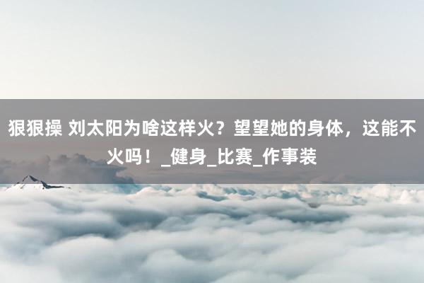 狠狠操 刘太阳为啥这样火？望望她的身体，这能不火吗！_健身_比赛_作事装