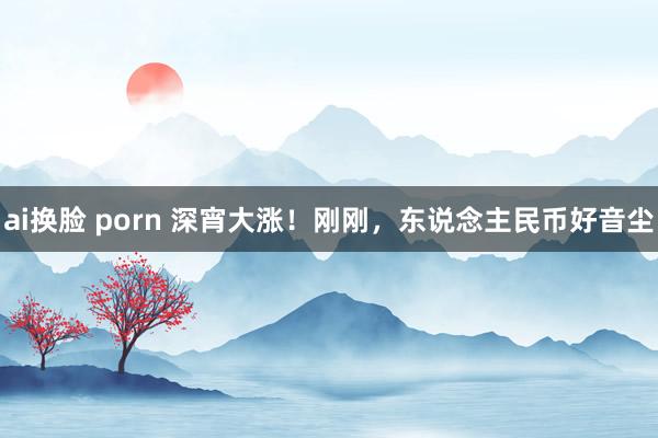 ai换脸 porn 深宵大涨！刚刚，东说念主民币好音尘