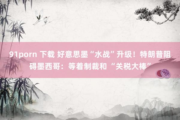 91porn 下载 好意思墨“水战”升级！特朗普阻碍墨西哥：等着制裁和 “关税大棒”