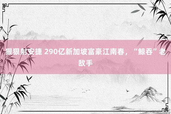 狠狠射安捷 290亿新加坡富豪江南春，“鲸吞”老敌手