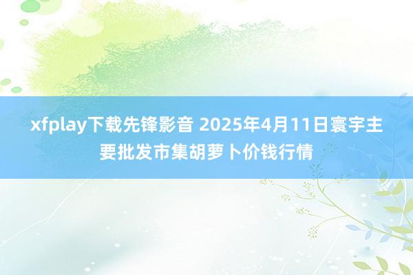 xfplay下载先锋影音 2025年4月11日寰宇主要批发市集胡萝卜价钱行情