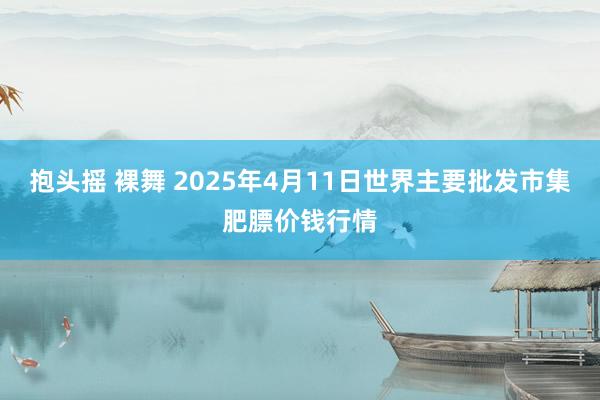 抱头摇 裸舞 2025年4月11日世界主要批发市集肥膘价钱行情