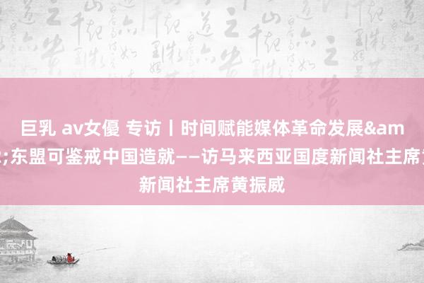 巨乳 av女優 专访丨时间赋能媒体革命发展&#32;东盟可鉴戒中国造就——访马来西亚国度新闻社主席黄振威