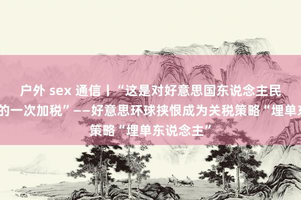 户外 sex 通信丨“这是对好意思国东说念主民最大幅度的一次加税”——好意思环球挟恨成为关税策略“埋单东说念主”