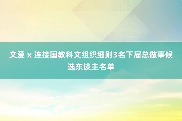 文爱 x 连接国教科文组织细则3名下届总做事候选东谈主名单