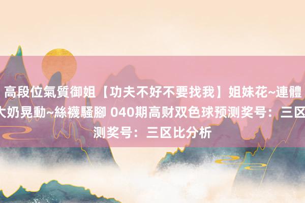 高段位氣質御姐【功夫不好不要找我】姐妹花~連體絲襪~大奶晃動~絲襪騷腳 040期高财双色球预测奖号：三区比分析
